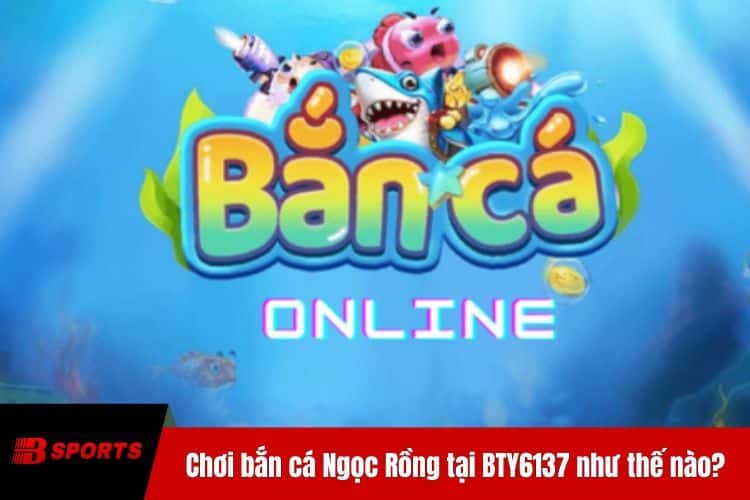Chơi bắn cá Ngọc Rồng tại BTY6137 như thế nào?